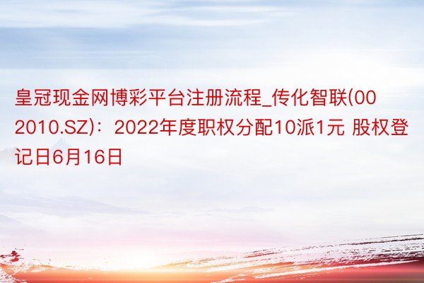 皇冠现金网博彩平台注册流程_传化智联(002010.SZ)：2022年度职权分配10派1元 股权登记日6月16日