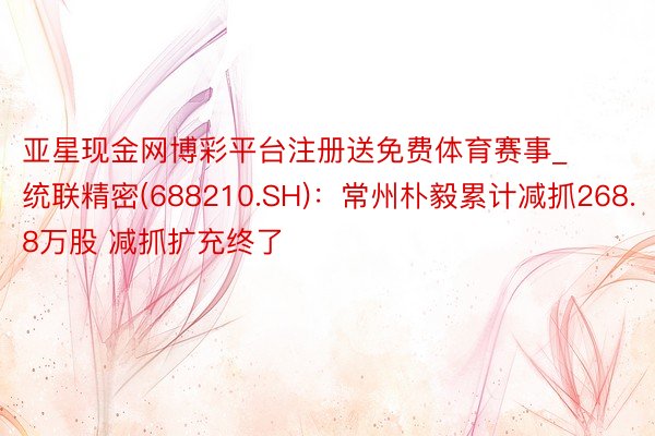 亚星现金网博彩平台注册送免费体育赛事_统联精密(688210.SH)：常州朴毅累计减抓268.8万股 减抓扩充终了