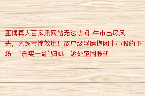 亚博真人百家乐网站无法访问_牛市出尽风头，大跌亏惨效用！散户级浮躁抱团中小股的下场：“嘉实一哥”归凯，惩处范围腰斩