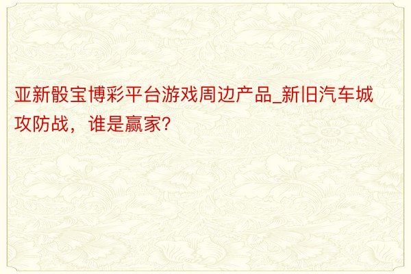 亚新骰宝博彩平台游戏周边产品_新旧汽车城攻防战，谁是赢家？