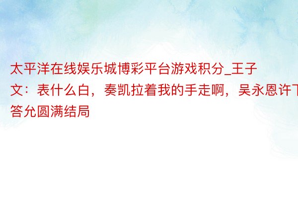 太平洋在线娱乐城博彩平台游戏积分_王子文：表什么白，奏凯拉着我的手走啊，吴永恩许下答允圆满结局