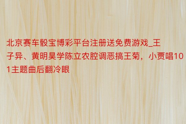 北京赛车骰宝博彩平台注册送免费游戏_王子异、黄明昊学陈立农腔调恶搞王菊，小贾唱101主题曲后翻冷眼