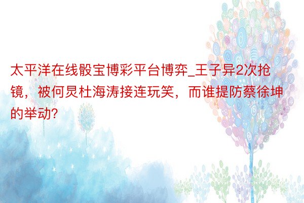 太平洋在线骰宝博彩平台博弈_王子异2次抢镜，被何炅杜海涛接连玩笑，而谁提防蔡徐坤的举动？