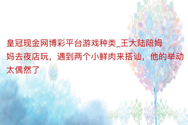 皇冠现金网博彩平台游戏种类_王大陆陪姆妈去夜店玩，遇到两个小鲜肉来搭讪，他的举动太偶然了