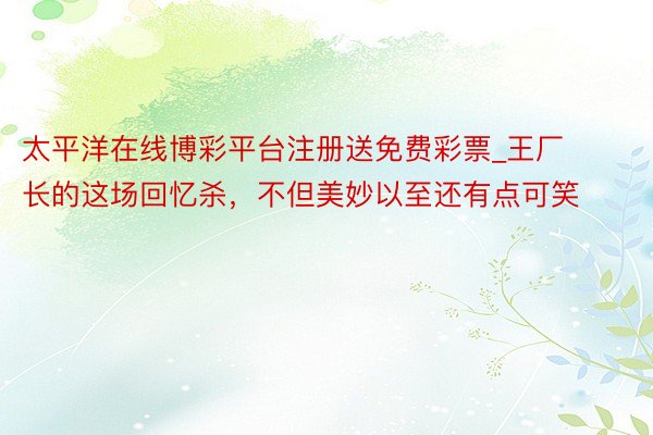 太平洋在线博彩平台注册送免费彩票_王厂长的这场回忆杀，不但美妙以至还有点可笑
