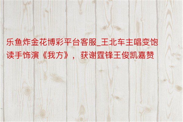 乐鱼炸金花博彩平台客服_王北车主唱变饱读手饰演《我方》，获谢霆锋王俊凯嘉赞