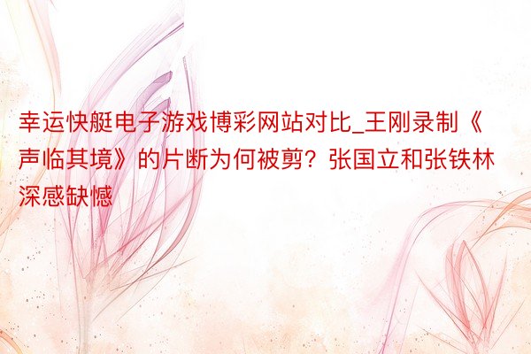 幸运快艇电子游戏博彩网站对比_王刚录制《声临其境》的片断为何被剪？张国立和张铁林深感缺憾