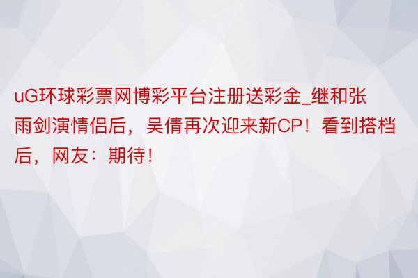 uG环球彩票网博彩平台注册送彩金_继和张雨剑演情侣后，吴倩再次迎来新CP！看到搭档后，网友：期待！