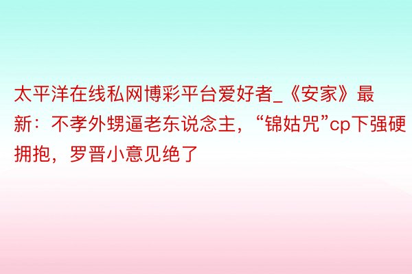 太平洋在线私网博彩平台爱好者_《安家》最新：不孝外甥逼老东说念主，“锦姑咒”cp下强硬拥抱，罗晋小意见绝了