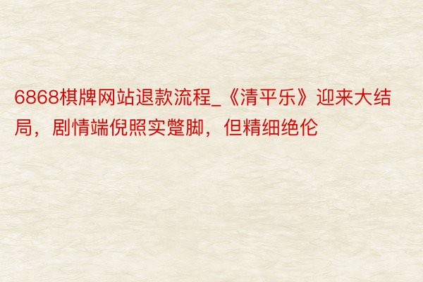 6868棋牌网站退款流程_《清平乐》迎来大结局，剧情端倪照实蹩脚，但精细绝伦