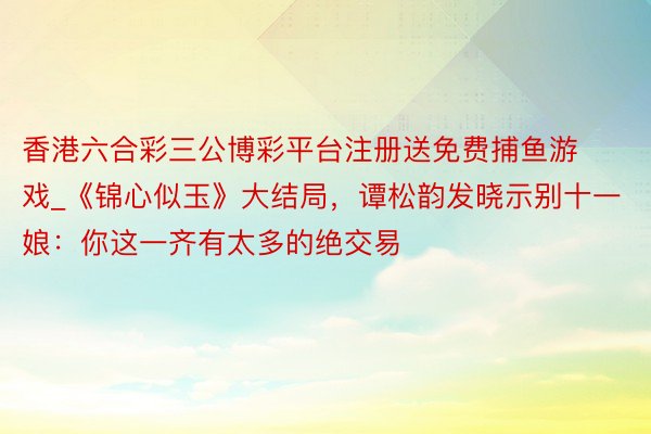 香港六合彩三公博彩平台注册送免费捕鱼游戏_《锦心似玉》大结局，谭松韵发晓示别十一娘：你这一齐有太多的绝交易