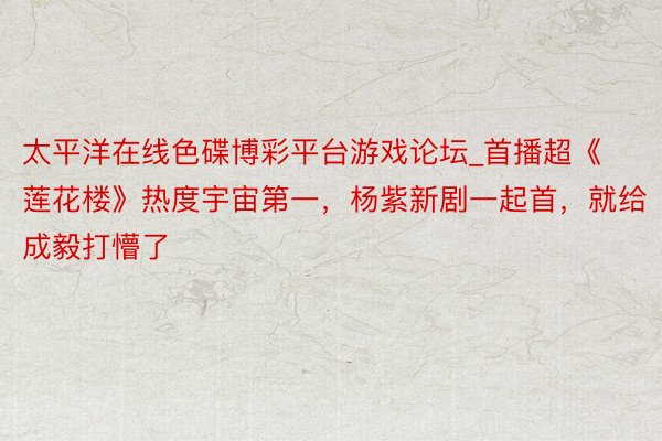 太平洋在线色碟博彩平台游戏论坛_首播超《莲花楼》热度宇宙第一，杨紫新剧一起首，就给成毅打懵了