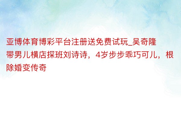 亚博体育博彩平台注册送免费试玩_吴奇隆带男儿横店探班刘诗诗，4岁步步乖巧可儿，根除婚变传奇