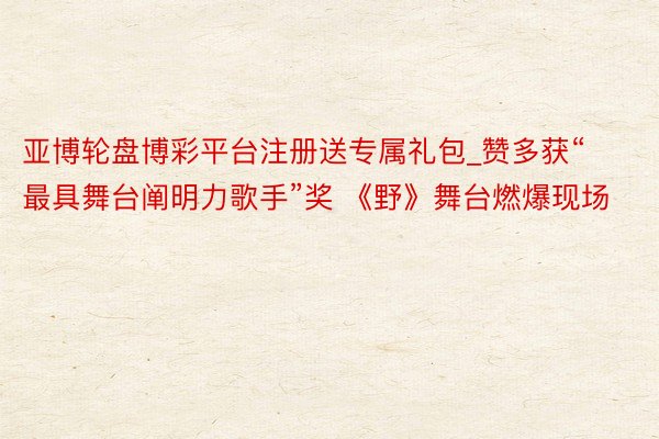 亚博轮盘博彩平台注册送专属礼包_赞多获“最具舞台阐明力歌手”奖 《野》舞台燃爆现场