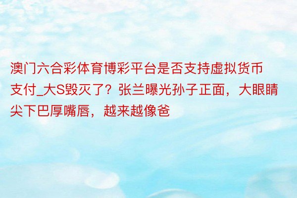 澳门六合彩体育博彩平台是否支持虚拟货币支付_大S毁灭了？张兰曝光孙子正面，大眼睛尖下巴厚嘴唇，越来越像爸