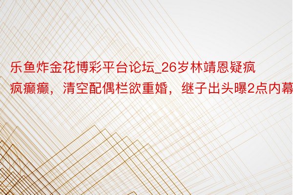 乐鱼炸金花博彩平台论坛_26岁林靖恩疑疯疯癫癫，清空配偶栏欲重婚，继子出头曝2点内幕