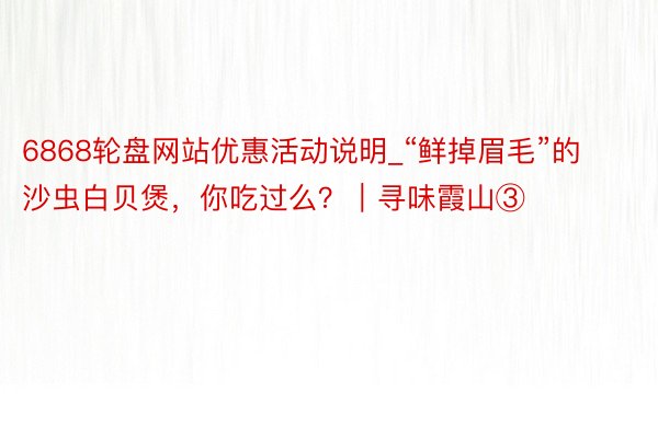 6868轮盘网站优惠活动说明_“鲜掉眉毛”的沙虫白贝煲，你吃过么？｜寻味霞山③
