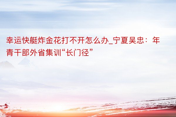幸运快艇炸金花打不开怎么办_宁夏吴忠：年青干部外省集训“长门径”