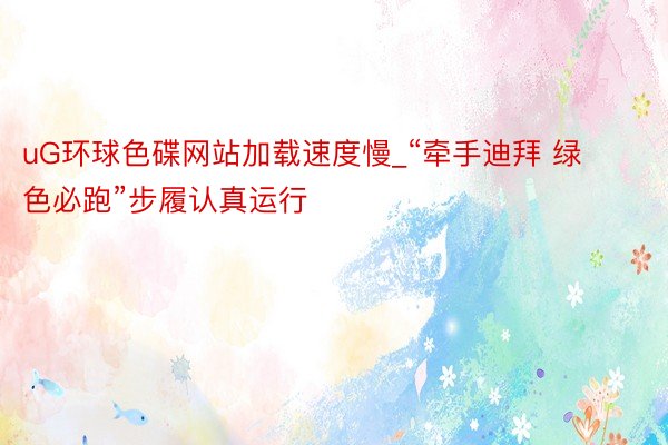 uG环球色碟网站加载速度慢_“牵手迪拜 绿色必跑”步履认真运行