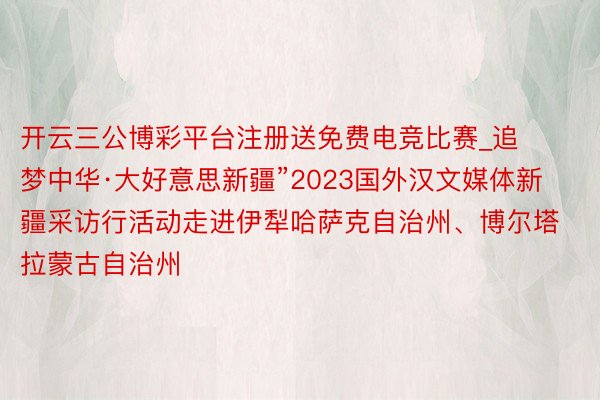 开云三公博彩平台注册送免费电竞比赛_追梦中华·大好意思新疆”2023国外汉文媒体新疆采访行活动走进伊犁哈萨克自治州、博尔塔拉蒙古自治州