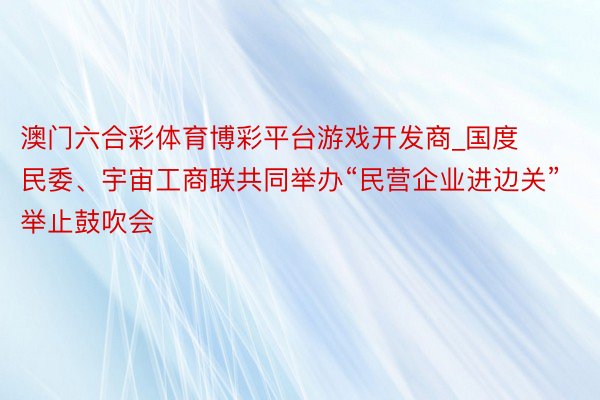 澳门六合彩体育博彩平台游戏开发商_国度民委、宇宙工商联共同举办“民营企业进边关”举止鼓吹会