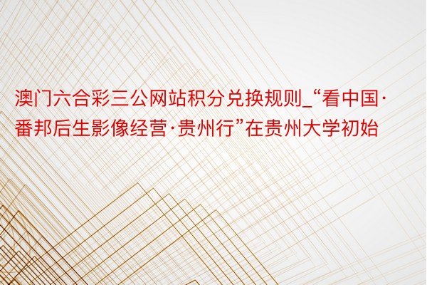 澳门六合彩三公网站积分兑换规则_“看中国·番邦后生影像经营·贵州行”在贵州大学初始