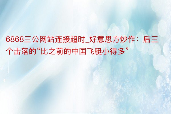 6868三公网站连接超时_好意思方炒作：后三个击落的“比之前的中国飞艇小得多”