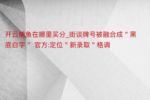 开云捕鱼在哪里买分_街谈牌号被融合成＂黑底白字＂ 官方:定位＂新录取＂格调
