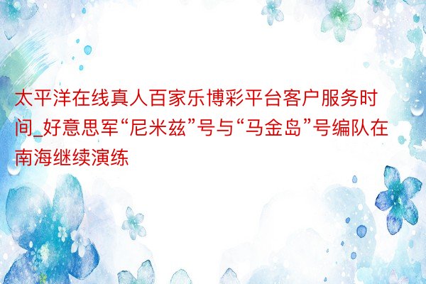 太平洋在线真人百家乐博彩平台客户服务时间_好意思军“尼米兹”号与“马金岛”号编队在南海继续演练