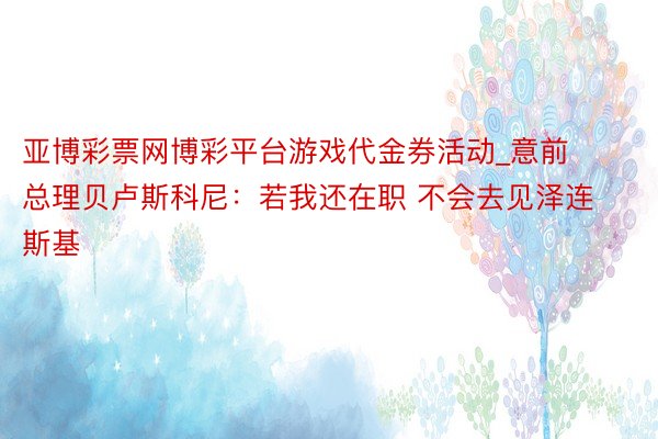 亚博彩票网博彩平台游戏代金券活动_意前总理贝卢斯科尼：若我还在职 不会去见泽连斯基