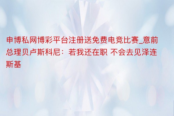 申博私网博彩平台注册送免费电竞比赛_意前总理贝卢斯科尼：若我还在职 不会去见泽连斯基