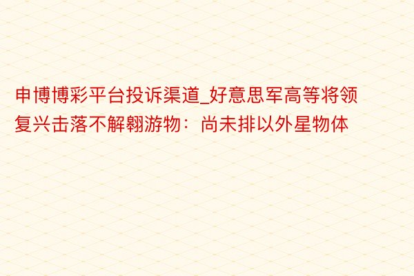 申博博彩平台投诉渠道_好意思军高等将领复兴击落不解翱游物：尚未排以外星物体