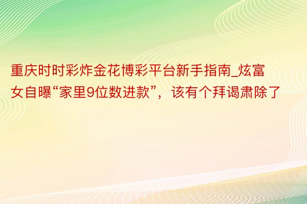 重庆时时彩炸金花博彩平台新手指南_炫富女自曝“家里9位数进款”，该有个拜谒肃除了