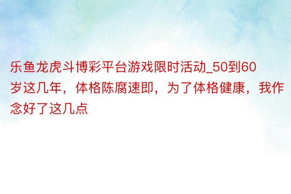 乐鱼龙虎斗博彩平台游戏限时活动_50到60岁这几年，体格陈腐速即，为了体格健康，我作念好了这几点