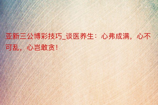亚新三公博彩技巧_谈医养生：心弗成满，心不可乱，心岂敢贪！