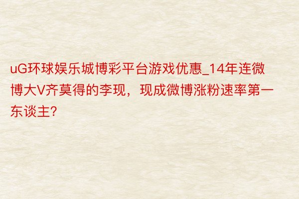 uG环球娱乐城博彩平台游戏优惠_14年连微博大V齐莫得的李现，现成微博涨粉速率第一东谈主？
