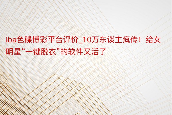 iba色碟博彩平台评价_10万东谈主疯传！给女明星“一键脱衣”的软件又活了