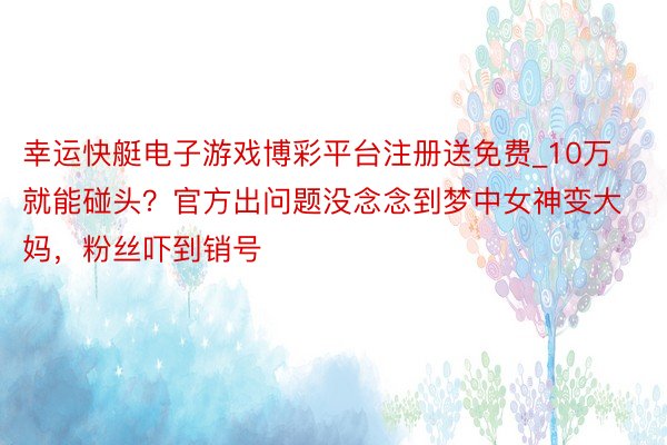 幸运快艇电子游戏博彩平台注册送免费_10万就能碰头？官方出问题没念念到梦中女神变大妈，粉丝吓到销号