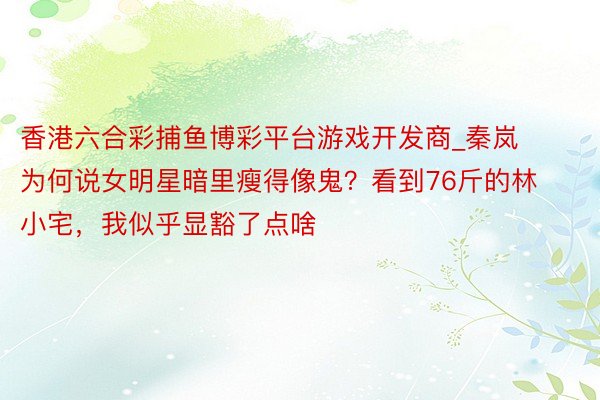 香港六合彩捕鱼博彩平台游戏开发商_秦岚为何说女明星暗里瘦得像鬼？看到76斤的林小宅，我似乎显豁了点啥