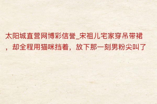 太阳城直营网博彩信誉_宋祖儿宅家穿吊带裙，却全程用猫咪挡着，放下那一刻男粉尖叫了