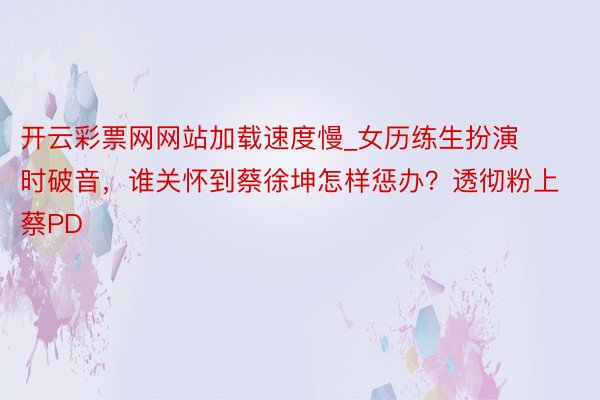 开云彩票网网站加载速度慢_女历练生扮演时破音，谁关怀到蔡徐坤怎样惩办？透彻粉上蔡PD