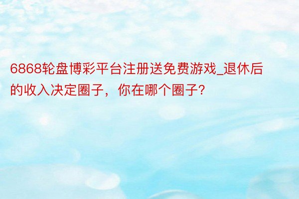 6868轮盘博彩平台注册送免费游戏_退休后的收入决定圈子，你在哪个圈子？
