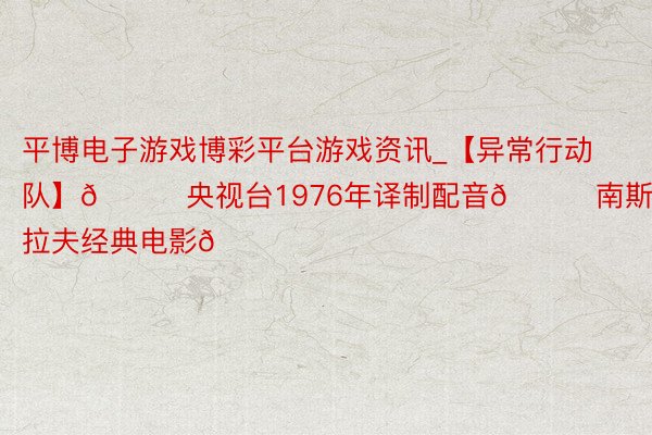 平博电子游戏博彩平台游戏资讯_【异常行动队】💙央视台1976年译制配音💘南斯拉夫经典电影💙