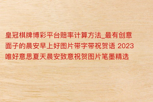 皇冠棋牌博彩平台赔率计算方法_最有创意面子的晨安早上好图片带字带祝贺语 2023唯好意思夏天晨安致意祝贺图片笔墨精选