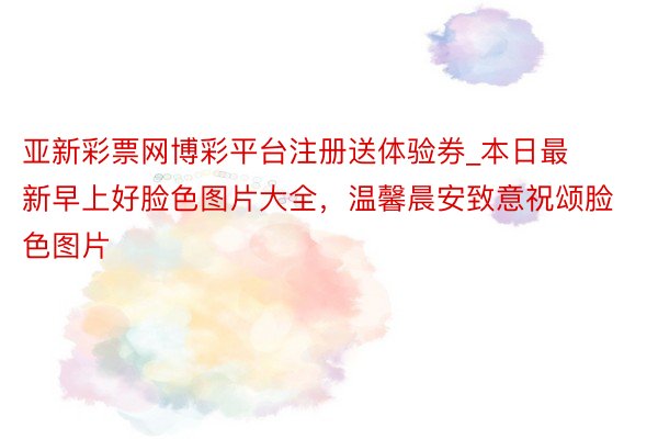 亚新彩票网博彩平台注册送体验券_本日最新早上好脸色图片大全，温馨晨安致意祝颂脸色图片