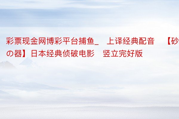 彩票现金网博彩平台捕鱼_♥上译经典配音♥【砂の器】日本经典侦破电影♦竖立完好版♦