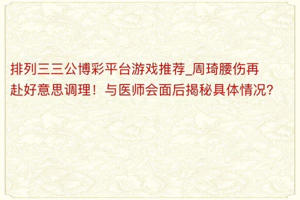 排列三三公博彩平台游戏推荐_周琦腰伤再赴好意思调理！与医师会面后揭秘具体情况？