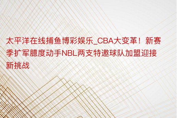 太平洋在线捕鱼博彩娱乐_CBA大变革！新赛季扩军臆度动手NBL两支特邀球队加盟迎接新挑战