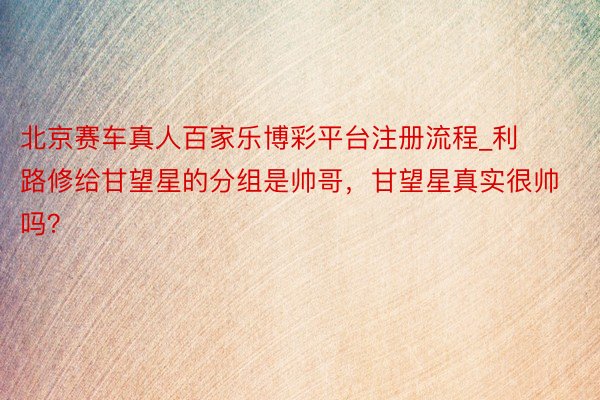 北京赛车真人百家乐博彩平台注册流程_利路修给甘望星的分组是帅哥，甘望星真实很帅吗？