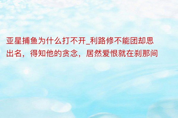 亚星捕鱼为什么打不开_利路修不能团却思出名，得知他的贪念，居然爱恨就在刹那间